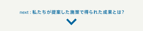 next:私たちが提案した施策で得られた成果とは?