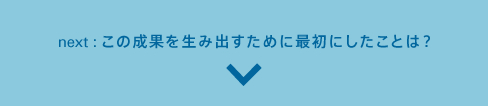 next:この成果を生み出すために最初にしたことは?