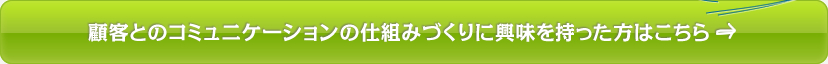 顧客とのコミュニケーションの仕組みづくりに興味を持った方はこちら