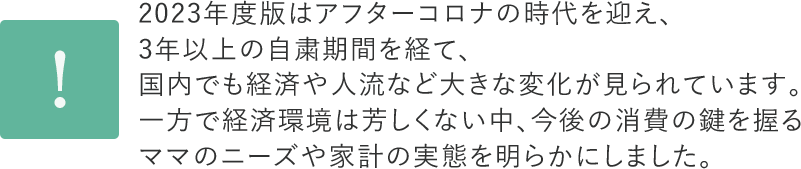 2023年度版はアフターコロナの時代を迎え、3年以上の自粛期間を経て、国内でも経済や人流など大きなの変化が見られています。一方で経済環境は芳しくない中、今後の消費の鍵を握るママのニーズや家計の実態を明らかにしました。